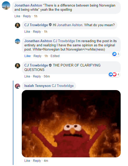 The meme is a screenshot of a Facebook comment thread. The comment at the top is from a user named Jonathan Ashton, who is responding to a post about a misunderstanding between a Norwegian and a white American. The user is saying that there is a difference between being Norwegian and being white, and that the two are not the same thing.   The comment below is from a user named C.J. Trowbridge, who is responding to the original post and saying that the user is "rereading" the post in its entirety and realizing that the user has the same opinion as the original post.   The final comment is from a user named Isaiah Tennyson, who is saying that the user is "rereading" the post in its entirety and realizing that the user has the same opinion as the original post.   The final comment is from a user named Isaiah Tennyson, who is saying that the user is "rereading" the post in its entirety and realizing that the user has the same opinion as the original post.